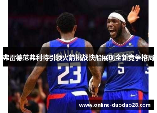 弗雷德范弗利特引领火箭挑战快船展现全新竞争格局