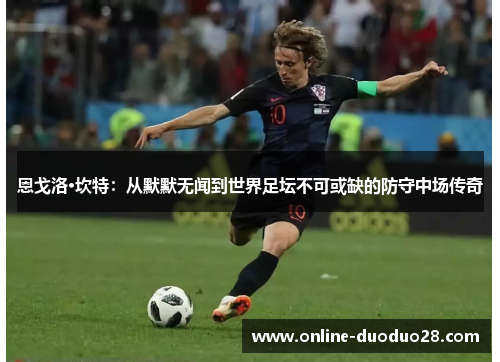 恩戈洛·坎特：从默默无闻到世界足坛不可或缺的防守中场传奇