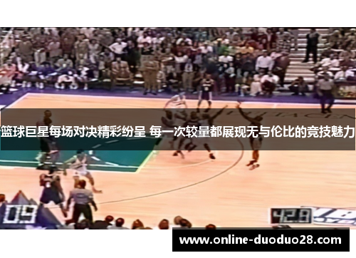 篮球巨星每场对决精彩纷呈 每一次较量都展现无与伦比的竞技魅力