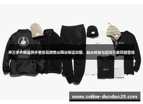 莱万多夫斯基携手奢侈品牌推出限量版运动服，融合时尚与运动元素震撼登场