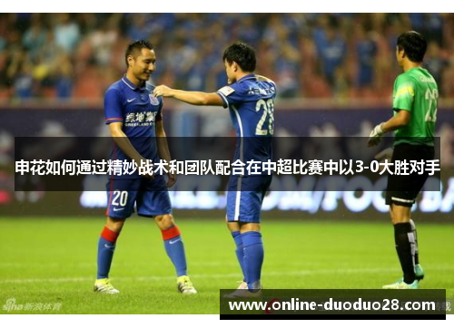 申花如何通过精妙战术和团队配合在中超比赛中以3-0大胜对手
