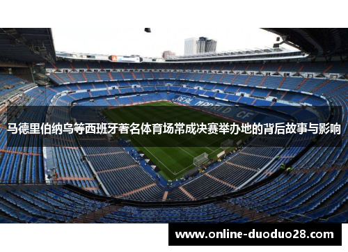 马德里伯纳乌等西班牙著名体育场常成决赛举办地的背后故事与影响